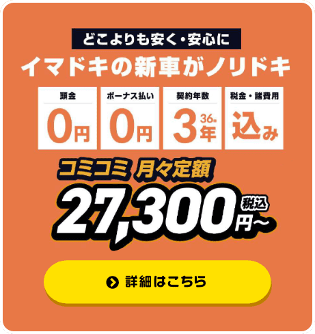 どこよりも安く・安心に、 イマドキの新車がノリドキ！ 頭金0円、ボーナス払い0円、契約年数3年36回、税金・諸費用込み コミコミ月々月額27,300円～（税込）